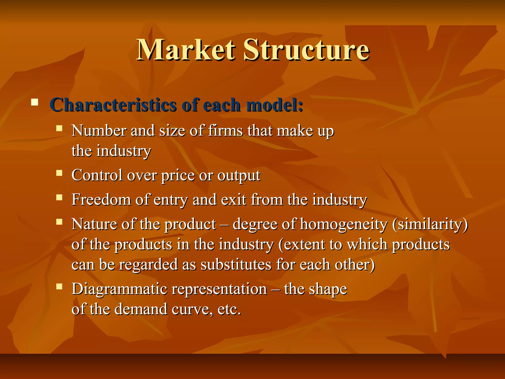 Market Structure
   Characteristics of each model:
       Number and size of firms that make up
        the industry
       Control over price or output
       Freedom of entry and exit from the industry
       Nature of the product – degree of homogeneity (similarity)
        of the products in the industry (extent to which products
        can be regarded as substitutes for each other)
       Diagrammatic representation – the shape
        of the demand curve, etc.
 