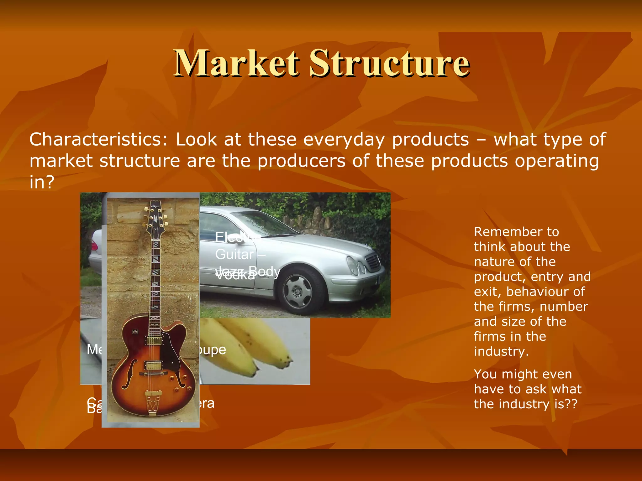 Market Structure
Characteristics: Look at these everyday products – what type of
market structure are the producers of these products operating
in?


                         Electric               Remember to
                                                think about the
                         Guitar –               nature of the
                         Jazz Body
                         Vodka                  product, entry and
                                                exit, behaviour of
                                                the firms, number
                                                and size of the
                                                firms in the
      Mercedes CLK Coupe                        industry.
                                                You might even
                                                have to ask what
      Canon SLR Camera
      Bananas                                   the industry is??
 