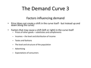 The Demand Curve 3
Factors influencing demand
• Price (does not create a shift in the curve itself - but instead up and
down along the curve)
• Factors that may cause a shift (left or right) in the curve itself
– Prices of other goods – substitutes and complements
– Incomes – the level and distribution of income
– Tastes and fashions
– The level and structure of the population
– Advertising
– Expectations of consumers
 