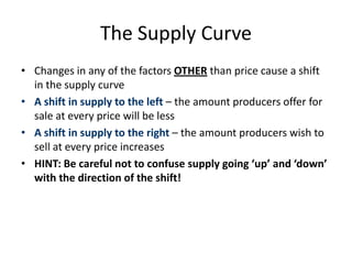 The Supply Curve
• Changes in any of the factors OTHER than price cause a shift
in the supply curve
• A shift in supply to the left – the amount producers offer for
sale at every price will be less
• A shift in supply to the right – the amount producers wish to
sell at every price increases
• HINT: Be careful not to confuse supply going ‘up’ and ‘down’
with the direction of the shift!
 