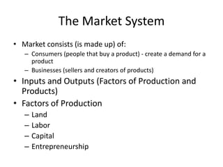 The Market System
• Market consists (is made up) of:
– Consumers (people that buy a product) - create a demand for a
product
– Businesses (sellers and creators of products)
• Inputs and Outputs (Factors of Production and
Products)
• Factors of Production
– Land
– Labor
– Capital
– Entrepreneurship
 