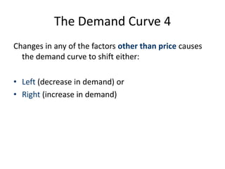 The Demand Curve 3 
Factors influencing demand 
• Price (does not create a shift in the curve itself - but instead extension 
and contraction along the curve) 
• Factors that may cause a shift (left or right) in the curve itself 
– Prices of other goods – substitutes and complements 
– Incomes – the level and distribution of income 
– Tastes and fashions 
– The level and structure of the population 
– Advertising 
– Expectations of consumers 
 