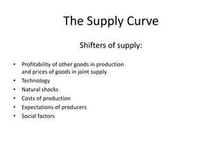 The Supply Curve 
• Changes in any of the factors OTHER than price cause a shift 
in the supply curve 
• A shift in supply to the left – the amount producers offer for 
sale at every price will be less 
• A shift in supply to the right – the amount producers wish to 
sell at every price increases 
• HINT: Be careful not to confuse supply going ‘up’ and ‘down’ 
with the direction of the shift! 
 