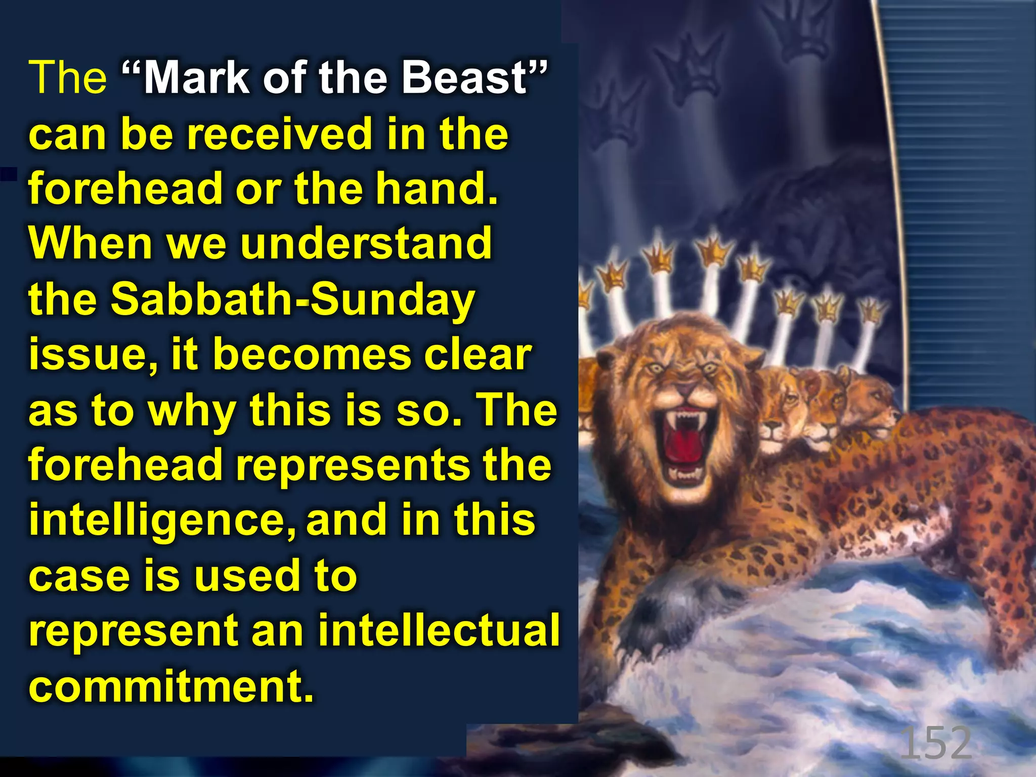 152
The “Mark of the Beast”
can be received in the
forehead or the hand.
When we understand
the Sabbath-Sunday
issue, it becomes clear
as to why this is so. The
forehead represents the
intelligence, and in this
case is used to
represent an intellectual
commitment.
 