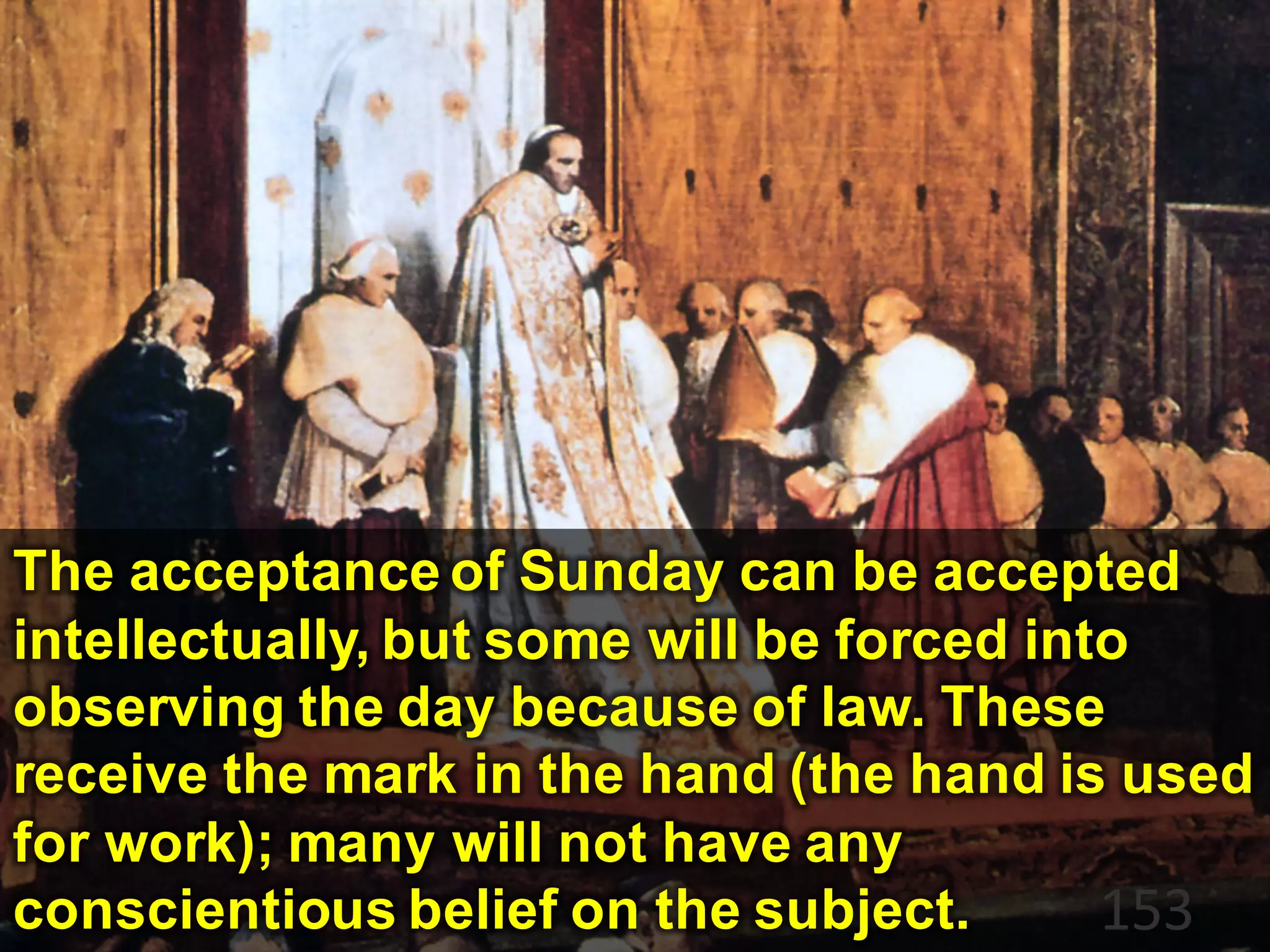 153
The acceptance of Sunday can be accepted
intellectually, but some will be forced into
observing the day because of law. These
receive the mark in the hand (the hand is used
for work); many will not have any
conscientious belief on the subject.
 