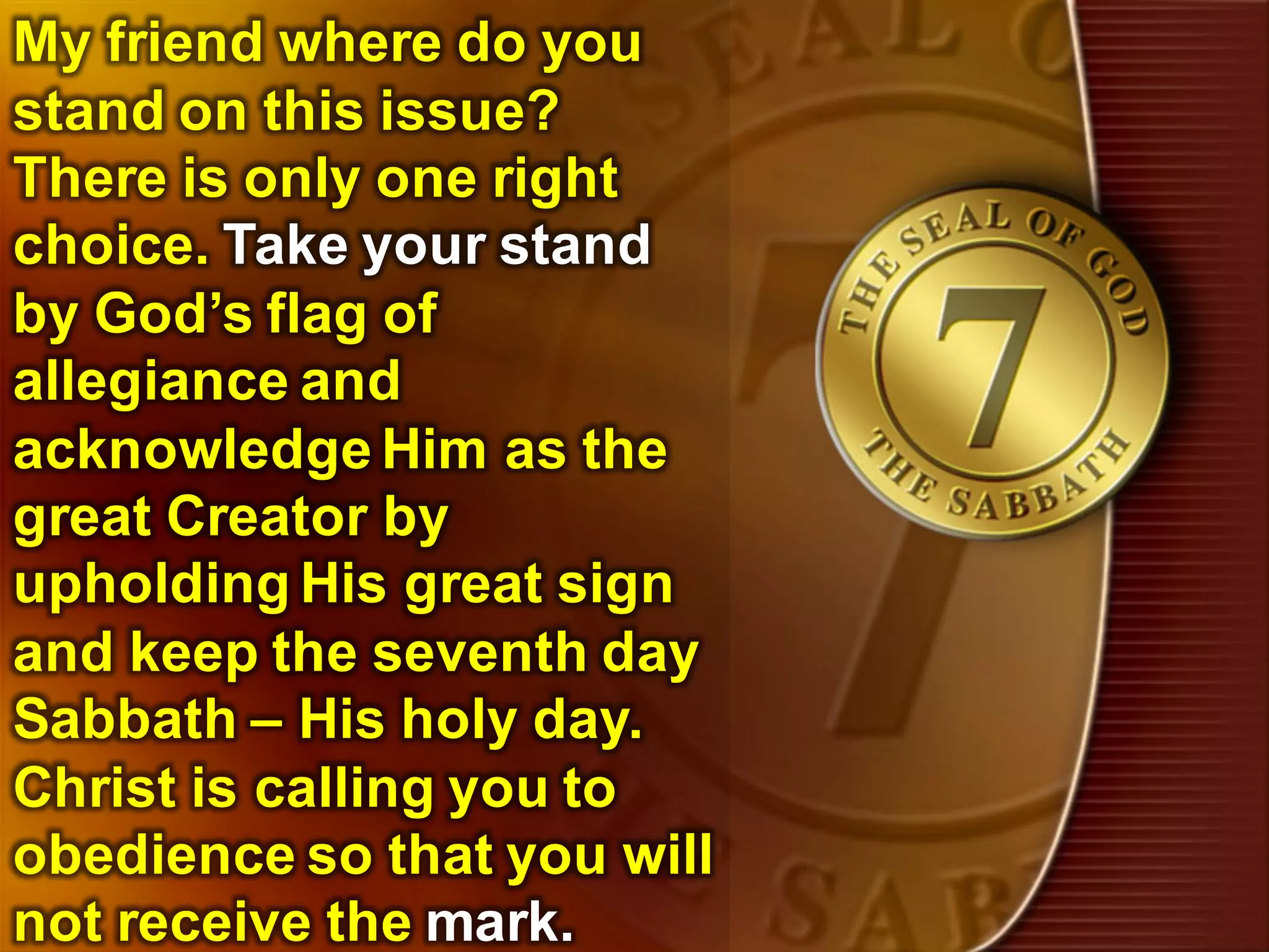 157
My friend where do you
stand on this issue?
There is only one right
choice. Take your stand
by God’s flag of
allegiance and
acknowledge Him as the
great Creator by
upholding His great sign
and keep the seventh day
Sabbath – His holy day.
Christ is calling you to
obedience so that you will
not receive the mark.
 