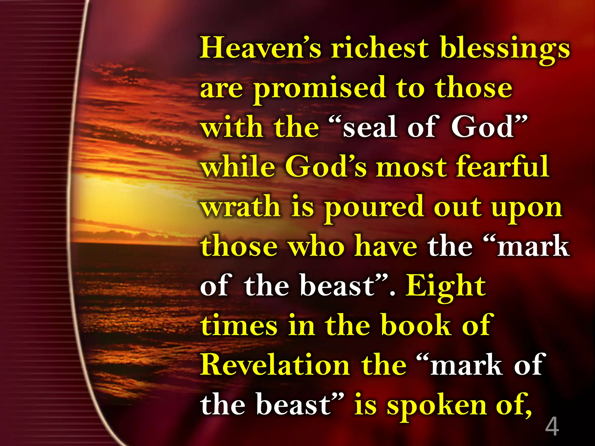Heaven’s richest blessings
are promised to those
with the “seal of God”
while God’s most fearful
wrath is poured out upon
those who have the “mark
of the beast”. Eight
times in the book of
Revelation the “mark of
the beast” is spoken of,
4
 