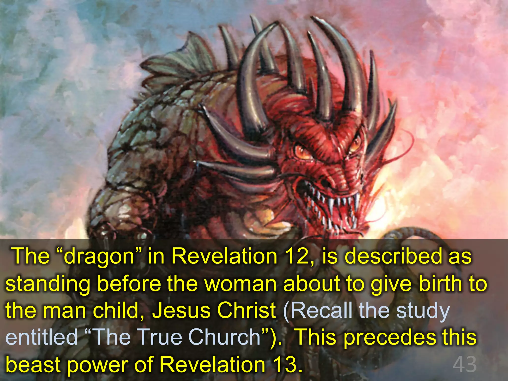 The “dragon” in Revelation 12, is described as
standing before the woman about to give birth to
the man child, Jesus Christ (Recall the study
entitled “The True Church”). This precedes this
beast power of Revelation 13. 43
 
