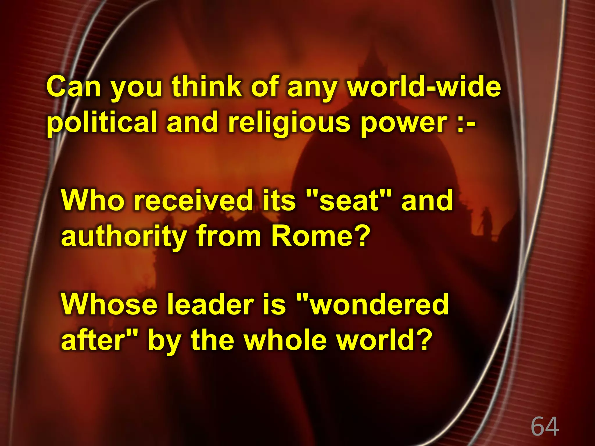 Whose leader is "wondered
after" by the whole world?
Can you think of any world-wide
political and religious power :-
64
Who received its "seat" and
authority from Rome?
 