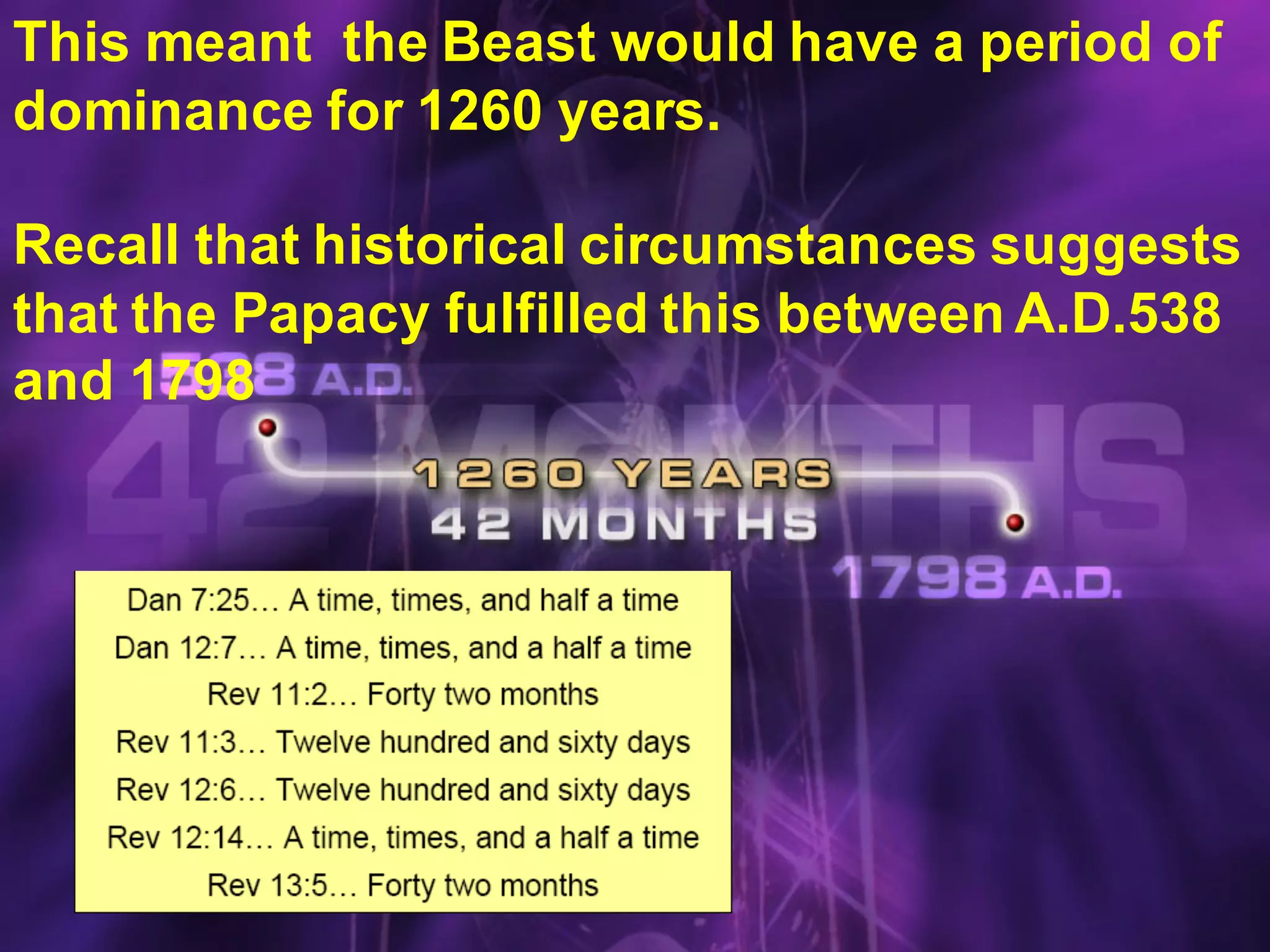 69
This meant the Beast would have a period of
dominance for 1260 years.
Recall that historical circumstances suggests
that the Papacy fulfilled this between A.D.538
and 1798
 