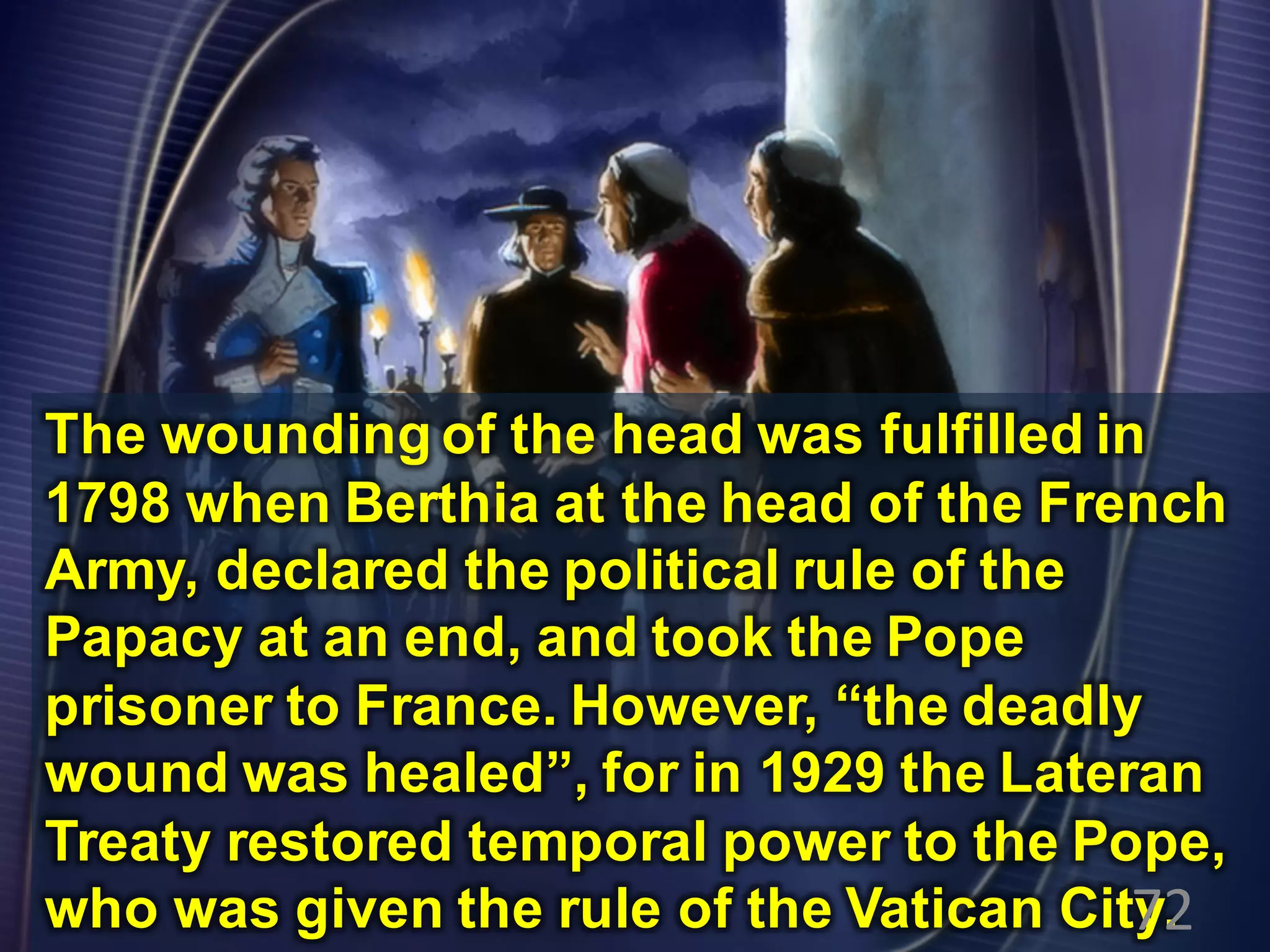 The wounding of the head was fulfilled in
1798 when Berthia at the head of the French
Army, declared the political rule of the
Papacy at an end, and took the Pope
prisoner to France. However, “the deadly
wound was healed”, for in 1929 the Lateran
Treaty restored temporal power to the Pope,
who was given the rule of the Vatican City.72
 