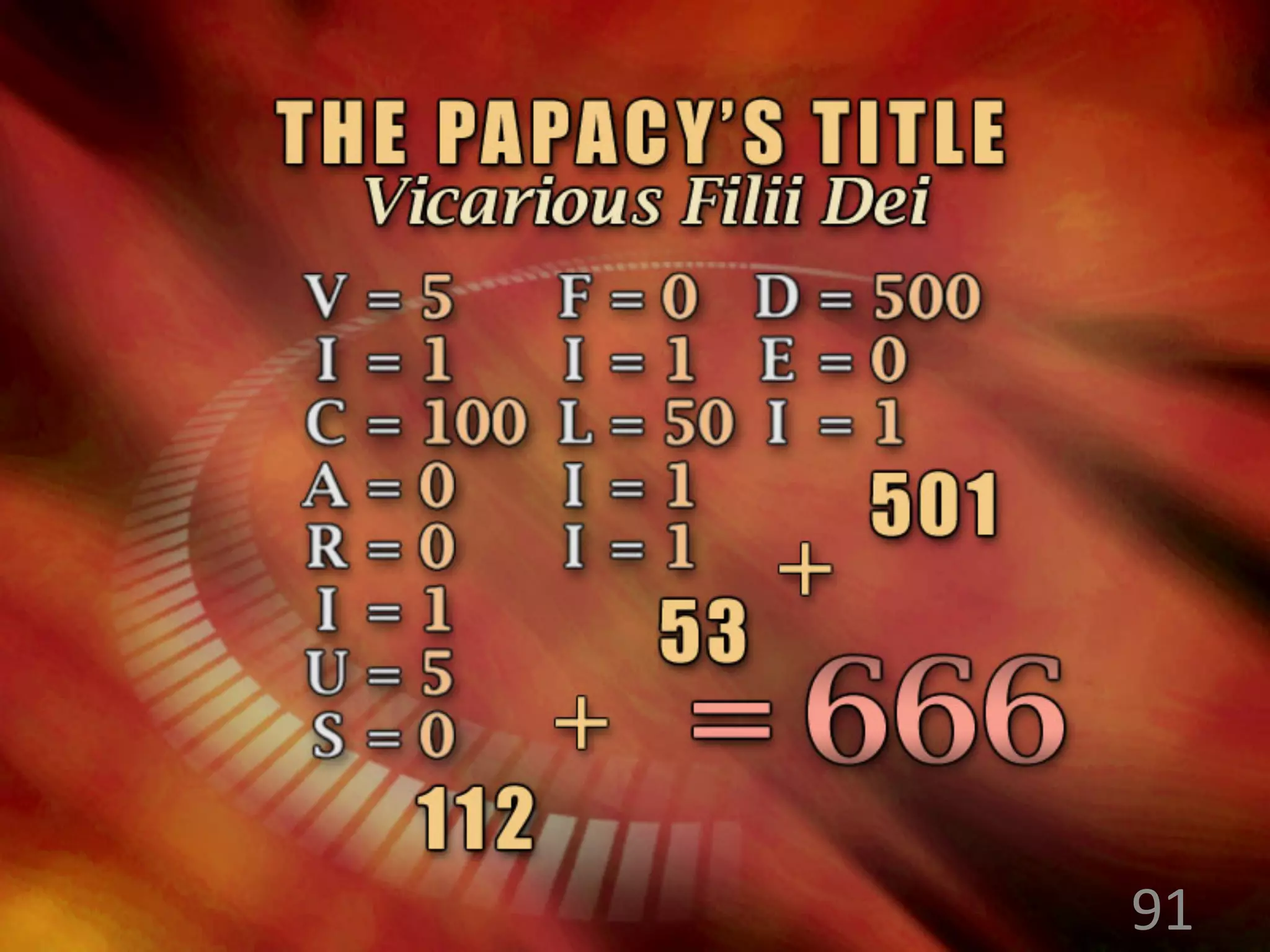 The Pope is commonly called “Vicar of
the Son of God”. In Latin this is
“Vicarius Filii Dei”. Latin letters have
numerical value (e.g. C=100) and the
numerical equivalents of these letters
total 666. He is also called “The Highest
of the Clergy” of “Dux Cleri”, and this
too totals 666.
91
 