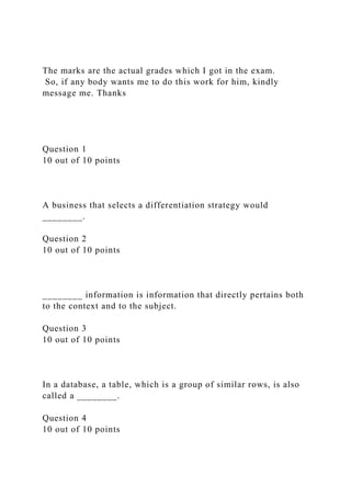 The marks are the actual grades which I got in the exam.
So, if any body wants me to do this work for him, kindly
message me. Thanks
Question 1
10 out of 10 points
A business that selects a differentiation strategy would
________.
Question 2
10 out of 10 points
________ information is information that directly pertains both
to the context and to the subject.
Question 3
10 out of 10 points
In a database, a table, which is a group of similar rows, is also
called a ________.
Question 4
10 out of 10 points
 