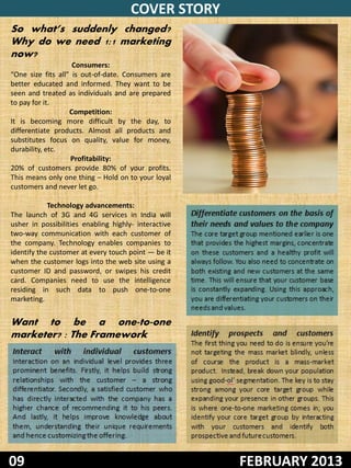 COVER STORY
So what’s suddenly changed?
Why do we need 1:1 marketing
now?
                    Consumers:
“One size fits all” is out-of-date. Consumers are
better educated and informed. They want to be
seen and treated as individuals and are prepared
to pay for it.
                   Competition:
It is becoming more difficult by the day, to
differentiate products. Almost all products and
substitutes focus on quality, value for money,
durability, etc.
                   Profitability:
20% of customers provide 80% of your profits.
This means only one thing – Hold on to your loyal
customers and never let go.

            Technology advancements:
The launch of 3G and 4G services in India will        Differentiate customers on the basis of
usher in possibilities enabling highly- interactive   their needs and values to the company
two-way communication with each customer of           The core target group mentioned earlier is one
the company. Technology enables companies to          that provides the highest margins, concentrate
identify the customer at every touch point — be it    on these customers and a healthy profit will
when the customer logs into the web site using a      always follow. You also need to concentrate on
customer ID and password, or swipes his credit        both existing and new customers at the same
card. Companies need to use the intelligence          time. This will ensure that your customer base
residing in such data to push one-to-one              is constantly expanding. Using this approach,
marketing.                                            you are differentiating your customers on their
                                                      needs and values.
Want to be a one-to-one
marketer? : The Framework                             Identify    prospects      and    customers
                                                      The first thing you need to do is ensure you’re
Interact     with     individual      customers       not targeting the mass market blindly, unless
Interaction on an individual level provides three     of course the product is a mass-market
prominent benefits. Firstly, it helps build strong    product. Instead, break down your population
relationships with the customer – a strong            using good-ol’ segmentation. The key is to stay
differentiator. Secondly, a satisfied customer who    strong among your core target group while
has directly interacted with the company has a        expanding your presence in other groups. This
higher chance of recommending it to his peers.        is where one-to-one marketing comes in; you
And lastly, it helps improve knowledge about          identify your core target group by interacting
them, understanding their unique requirements         with your customers and identify both
and hence customizing the offering.                   prospective and future customers.


09                                                                    FEBRUARY 2013
 