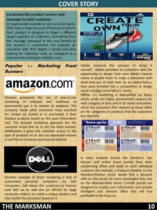 COVER STORY
 Customize the product service and
 message to each customer
 An appropriate example to use would be banks.
 They have a large bouquet of financial products.
 Each product is designed to target a different
 target segment of customers. Everything from
 the message conveyed to the core benefit of
 the product is customized. For example an
 insurance plan that targets a young executive
 looking for individual cover as compared to a
 married man looking for a family cover.

Popular 1:1           Marketing           Front     Adidas invented the concept of doing it
                                                    yourself. Adidas provided its customers with the
Runners                                             opportunity to design their own Adidas trainers
                                                    online to enable them to make a statement with
                                                    what they put on their feet. As an added bonus,
                                                    they were enrolled into a competition to design
                                                    soccer prodigy Lionel Messi’s boots.
                                                    Offline 1:1 marketing is exemplified by Tesco,
Amazon pioneered the use of one-to-one              which sends out highly personalised coupons for
marketing in software and continues to              each category of item sold in its stores and online,
prominently use it to market its products. The      which the customers find relevant as these offers
company tracks what customers have searched         are for categories or products that the customers
for, clicked on, looked at or purchased. It then    buy regularly.
displays products based on this past information
trail. This focused marketing approach lets the
customer know that he or she has been noticed.
Additionally it gives the customer access to the
type of products he or she has expressed interest
in and hence increases purchase probability.




                                                    In India, multiple brands like Domino's, Van
                                                    Heusen and online travel portals have been
                                                    customising offers and deals to each individual
                                                    customer. For example, a frequent traveller on the
                                                    Mumbai-Chennai sector would find a discount
Another example of direct marketing is that of      offer on this sector far more meaningful than one
customized personal computers by Dell               on the Mumbai-Delhi sector. Current portals are
Computers. Dell allows the customers to interact    designed to employ user information and provide
with Dell via its web site (or off-line for large   intelligent and relevant offers that will fuel
corporate orders), to create a unique product and   profitable in the long run.
then builds the computer based on it.

THE MARKSMAN                                                                                        10
 