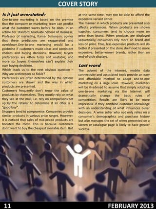 COVER STORY
Is it just overstated?                                at the same time, may not be able to afford the
One-to-one marketing is based on the premise          expensive variant either.
that the company or marketing team can predict        The manner in which products are presented also
what the customer wants before he does. In an         affects preferences. When products are shown
article for Stanford Graduate School of Business;     together, consumers tend to choose more on
Professor of marketing, Itamar Simonson, opines       price than brand. When products are displayed
that these predictions are exaggerated and            sequentially, consumers rely more on brand and
overblown.One-to-one marketing would be a             less on price. Thus, less expensive products will do
goldmine if customers made clear and consistent       better if presented on the store shelf next to more
choices and buying decisions. However, buyers         expensive, better-known brands, rather than on
preferences are often fuzzy and unstable; and         end-of-aisle displays.
more so, buyers themselves can’t explain their
own buying decisions.                                 Last word
Which leads us to the next obvious question –         The advent of the internet, mobile data
Why are preferences so fickle?                        connectivity and associated tools provide an easy
Preferences are often determined by the options       and affordable method to adopt one-to-one
customers are shown and the way in which              marketing on a large scale. However, marketers
products are presented.                               will be ill-advised to assume that simply adopting
Customers frequently don't know the value of          one-to-one marketing via the Internet will
products by themselves. They mostly rely on what      dramatically change the basic rules of
they see at the mall, i.e. rely on comparisons set    competition. Results are likely to be more
up by the retailer to determine if an offer is a      impressive if they combine customer knowledge
“good buy”.                                           with an understanding of what influences buyer
Shoppers tend to compromise. Companies provide        decisions. A wine seller who not only relies on a
similar products in various price ranges. However,    consumer's demographics and purchase history
it is noticed that sales of mid-priced products are   but also manages the set of wines presented on a
boosted the most. This is because customers           screen or catalogue page is likely to have greater
don’t want to buy the cheapest available item. But    success.




 11                                                                        FEBRUARY 2013
 