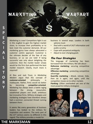 S
P
E
    Marketing is a war! Competitors fight it out     business in several ways. Leaders in both
C   in this slugfest to gain the highest market         spheres must:
    share, to increase their profitability or to     • Deal with a world of 24/7 information and
I   best meet the customer demands. All our             public scrutiny
    marketing gurus have always advocated a          • Cope with perpetual ambiguity
A   customer centric approach. Customer is           • Adjust to ever-changing goals
    the ultimate decider of the fate of any
L   business, or so we are told! If being            The Four Strategies
    successful was only about delighting the         The language of marketing has been
    customer, then the market leader simply          borrowed from the military. We talk about :
    would be the firm that performed the best        Defensive marketing: securing competitive
S   market research. Clearly, much more is           advantage
    required!                                        Offensive marketing : protecting competitive
T                                                    advantage
    Al Ries and Jack Trout, in Marketing             Guerrilla marketing : Attack, retreat, hide,
O   Warfare argue that the concept of                then do it again, and again, until the
    customer-oriented         philosophy        is   competitor moves on to other markets
R   inadequate. Rather, firms would do better        Flanking: (Often overlooked yet one of the
    by      becoming       competitor-oriented.      most powerful military strategies)
Y   Marketing has always been a battle raging
    between      the     strong,     resourceful,
    established players and small, ambitious
    but innovative firms. Military strategies and
    marketing strategies have therefore always
    had a common connected thread running
    between them.

    It seems like every generation of business
    leaders has looked to the military for
    inspiration and wisdom. The early part of
    the 21st century seems no different in this
    regard. The military provides a model for

THE MARKSMAN                                                                                   12
 