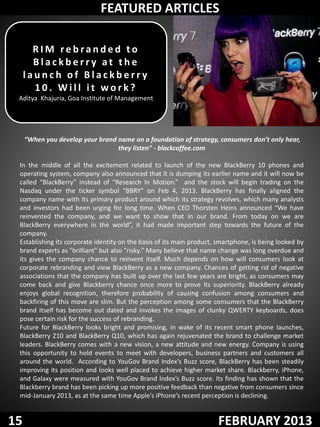 FEATURED ARTICLES

       RIM rebranded to
       Blackberry at the
     launch of Blackberry
       10. Will it work?
 Aditya Khajuria, Goa Institute of Management




     “When you develop your brand name on a foundation of strategy, consumers don’t only hear,
                                  they listen” - blackcoffee.com

 In the middle of all the excitement related to launch of the new BlackBerry 10 phones and
 operating system, company also announced that it is dumping its earlier name and it will now be
 called “BlackBerry” instead of “Research In Motion.” and the stock will begin trading on the
 Nasdaq under the ticker symbol “BBRY” on Feb 4, 2013. BlackBerry has finally aligned the
 company name with its primary product around which its strategy revolves, which many analysts
 and investors had been urging for long time. When CEO Thorsten Heins announced “We have
 reinvented the company, and we want to show that in our brand. From today on we are
 BlackBerry everywhere in the world”, it had made important step towards the future of the
 company.
 Establishing its corporate identity on the basis of its main product, smartphone, is being looked by
 brand experts as "brilliant" but also "risky." Many believe that name change was long overdue and
 its gives the company chance to reinvent itself. Much depends on how will consumers look at
 corporate rebranding and view BlackBerry as a new company. Chances of getting rid of negative
 associations that the company has built up over the last few years are bright, as consumers may
 come back and give Blackberry chance once more to prove its superiority. BlackBerry already
 enjoys global recognition, therefore probability of causing confusion among consumers and
 backfiring of this move are slim. But the perception among some consumers that the BlackBerry
 brand itself has become out dated and invokes the images of clunky QWERTY keyboards, does
 pose certain risk for the success of rebranding.
 Future for BlackBerry looks bright and promising, in wake of its recent smart phone launches,
 BlackBerry Z10 and BlackBerry Q10, which has again rejuvenated the brand to challenge market
 leaders. BlackBerry comes with a new vision, a new attitude and new energy. Company is using
 this opportunity to hold events to meet with developers, business partners and customers all
 around the world. According to YouGov Brand Index’s Buzz score, BlackBerry has been steadily
 improving its position and looks well placed to achieve higher market share. Blackberry, iPhone,
 and Galaxy were measured with YouGov Brand Index’s Buzz score. Its finding has shown that the
 Blackberry brand has been picking up more positive feedback than negative from consumers since
 mid-January 2013, as at the same time Apple’s iPhone’s recent perception is declining.


15                                                                    FEBRUARY 2013
 