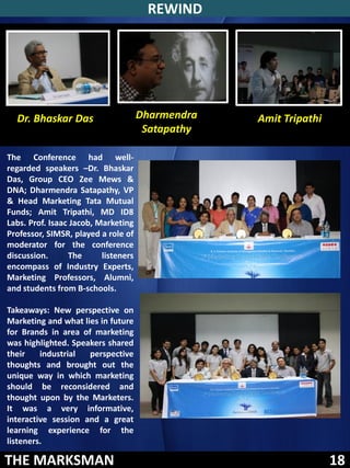 REWIND




  Dr. Bhaskar Das                     Dharmendra   Amit Tripathi
                                       Satapathy

The Conference had well-
regarded speakers –Dr. Bhaskar
Das, Group CEO Zee Mews &
DNA; Dharmendra Satapathy, VP
& Head Marketing Tata Mutual
Funds; Amit Tripathi, MD ID8
Labs. Prof. Isaac Jacob, Marketing
Professor, SIMSR, played a role of
moderator for the conference
discussion.      The      listeners
encompass of Industry Experts,
Marketing Professors, Alumni,
and students from B-schools.

Takeaways: New perspective on
Marketing and what lies in future
for Brands in area of marketing
was highlighted. Speakers shared
their    industrial  perspective
thoughts and brought out the
unique way in which marketing
should be reconsidered and
thought upon by the Marketers.
It was a very informative,
interactive session and a great
learning experience for the
listeners.

THE MARKSMAN                                                       18
 