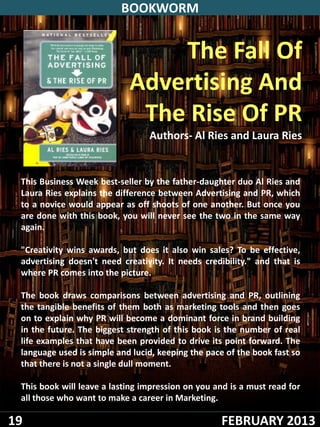 BOOKWORM


                                The Fall Of
                            Advertising And
                             The Rise Of PR
                                 Authors- Al Ries and Laura Ries


 This Business Week best-seller by the father-daughter duo Al Ries and
 Laura Ries explains the difference between Advertising and PR, which
 to a novice would appear as off shoots of one another. But once you
 are done with this book, you will never see the two in the same way
 again.

 "Creativity wins awards, but does it also win sales? To be effective,
 advertising doesn't need creativity. It needs credibility." and that is
 where PR comes into the picture.

 The book draws comparisons between advertising and PR, outlining
 the tangible benefits of them both as marketing tools and then goes
 on to explain why PR will become a dominant force in brand building
 in the future. The biggest strength of this book is the number of real
 life examples that have been provided to drive its point forward. The
 language used is simple and lucid, keeping the pace of the book fast so
 that there is not a single dull moment.

 This book will leave a lasting impression on you and is a must read for
 all those who want to make a career in Marketing.

19                                                 FEBRUARY 2013
 