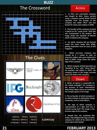 BUZZ
                    The Crossword                                 Across
                                                    1. In 1931, this automobile company
                                                    was bought by Rolls- Royce secretly
                                                    using a company named British Central
                                                    equitable Trust. The founder of this
                                                    company was called "W.O" and was
                                                    known for rotary aero-engines in WWI.

                                                    2. The founder of this company received
                                                    a patent on his "Lucky Curve" feed that
                                                    was incorporated in the product. The
                                                    image shows the equation of Martini
                                                    which is linked to the company.

                                                    3. For which company did Leo Burnett
                                                    create this iconic image after WWII,
                                                    getting inspiration from an issue of LIFE
                                                    magazine.

                                                    7.    Which ice-cream company was
                                                    created by P L Lamba to cater to
                         The Clues                  American soldiers who were stationed in
                                                    Delhi in WWII. Image shows the earlier
                                                    logo of the company.
     1.                    2.              3.
                                                    9. Which company started operations as
                                                    "Dandekar & Co." with "Horse Brand"
                                                    Ink powders and tablets in 1931? The
                                                    company shown in the image currently
                                                    owns 51% stake in the company.

                                                                  Down
 4.                       5.               6.       4. Which ad agency is responsible for
                                                    the Lalitaji campaign? The company is
                                                    the acronym of Lever International
                                                    Advertising. Major shares are owned by
                                                    the company given in the image.

                                                    5. The co-founder of which company in
     7.                   8.               9.       an active investor in alternative energy
                                                    companies, such as Tesla Motors.

                                                    6. The logo of which company is
                                                    representative of a light that has 3
                                                    crossed tuning fork? The image is the
                                                    previous logo of the company.

          7.Kwality 8.Rupa 9.Camlin                 8. Satyajit Ray, the acclaimed film
                                          Answers   maker, had designed the logo of which
          4.Lintas  5.Google 6.Yamaha
                                                    company for which all he asked for in
          1.Bentley 2.Parker 3.Marlboro             return were some books?


21                                                    FEBRUARY 2013
 
