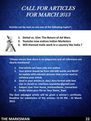 CALL FOR ARTICLES
              FOR MARCH 2013

   Articles can be sent on any one of the following topics*:


          1. Dettol vs. Vim: The Return of Ad Wars.
          2. Youtube now entices Indian Marketers
          3. Will themed malls work in a country like India ?



   *Please ensure that there is no plagiarism and all references are
   clearly mentioned
       1. One article can have only one author.
       2. Your article should be from 500-600 words and MUST
          be replete with relevant pictures that can be used to
          enhance your article.
       3. Send in your articles in .doc/.docx format with font
          size 11 (Arial) to: interface.newsletter@gmail.com
       4. Subject Line: Your Name_InstituteName_CourseYear.
       5. Kindly name your file as: Your Name_Topic
   The best adjudged article will be given a winner's certificate.
   Deadline for submission of the articles: 11:59 PM , 16 March
   2013.




THE MARKSMAN                                                           22
 