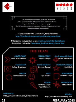 To subscribe to "The Marksman", Follow the link:-
              http://interfacesimsr.weebly.com/the-marksman.html

        OR drop in a mail/contact us at : interface.newsletter@gmail.com
         Subject line: Subscribe: Your Name_Institute Name_Course Year



                               THE TEAM
            COVER STORY                   SPECIAL STORY     It’s all about AD-itude
        Keith Mascarenhas                 Niyati Chamyal          Pallavi Srivastava


              SquAreheaD               Brand MARK ive         Hallmark Campaign
          Pallavi Srivastava            Upveen Tameri                 Hinal Shah


                TWEETS                             BUZZ              BOOKWORM
           Upveen Tameri                    Sujit Mishra           Tilottama Sanyal


                                                DESIGN              PROMOTIONS
                                       Tilottama Sanyal              Vibhav Shukla
                                         Yash Chamaria


Follow us at:                                                           Website:
http://www.facebook.com/simsr.interface         http://interfacesimsr.weebly.com

23                                                         FEBRUARY 2013
 