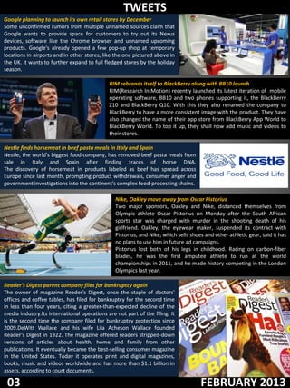 TWEETS
Google planning to launch its own retail stores by December
Some unconfirmed rumors from multiple unnamed sources claim that
Google wants to provide space for customers to try out its Nexus
devices, software like the Chrome browser and unnamed upcoming
products. Google's already opened a few pop-up shop at temporary
locations in airports and in other stores, like the one pictured above in
the UK. It wants to further expand to full fledged stores by the holiday
season.

                                             RIM rebrands itself to BlackBerry along with BB10 launch
                                             RIM(Research In Motion) recently launched its latest iteration of mobile
                                             operating software, BB10 and two phones supporting it, the BlackBerry
                                             Z10 and BlackBerry Q10. With this they also renamed the company to
                                             BlackBerry to have a more consistent image with the product. They have
                                             also changed the name of their app store from BlackBerry App World to
                                             BlackBerry World. To top it up, they shall now add music and videos to
                                             their stores.

Nestle finds horsemeat in beef pasta meals in Italy and Spain
Nestle, the world's biggest food company, has removed beef pasta meals from
sale in Italy and Spain after finding traces of horse DNA.
The discovery of horsemeat in products labeled as beef has spread across
Europe since last month, prompting product withdrawals, consumer anger and
government investigations into the continent's complex food-processing chains.

                                                Nike, Oakley move away from Oscar Pistorius
                                                Two major sponsors, Oakley and Nike, distanced themselves from
                                                Olympic athlete Oscar Pistorius on Monday after the South African
                                                sports star was charged with murder in the shooting death of his
                                                girlfriend. Oakley, the eyewear maker, suspended its contract with
                                                Pistorius, and Nike, which sells shoes and other athletic gear, said it has
                                                no plans to use him in future ad campaigns.
                                                Pistorius lost both of his legs in childhood. Racing on carbon-fiber
                                                blades, he was the first amputee athlete to run at the world
                                                championships in 2011, and he made history competing in the London
                                                Olympics last year.

Reader's Digest parent company files for bankruptcy again
The owner of magazine Reader's Digest, once the staple of doctors'
offices and coffee tables, has filed for bankruptcy for the second time
in less than four years, citing a greater-than-expected decline of the
media industry.Its international operations are not part of the filing. It
is the second time the company filed for bankruptcy protection since
2009.DeWitt Wallace and his wife Lila Acheson Wallace founded
Reader's Digest in 1922. The magazine offered readers stripped-down
versions of articles about health, home and family from other
publications. It eventually became the best-selling consumer magazine
in the United States. Today it operates print and digital magazines,
books, music and videos worldwide and has more than $1.1 billion in
assets, according to court documents.

 03                                                                                  FEBRUARY 2013
 