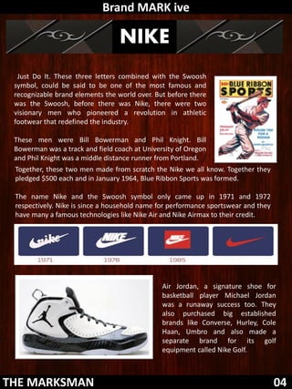 Brand MARK ive

                                 NIKE
  Just Do It. These three letters combined with the Swoosh
 symbol, could be said to be one of the most famous and
 recognizable brand elements the world over. But before there
 was the Swoosh, before there was Nike, there were two
 visionary men who pioneered a revolution in athletic
 footwear that redefined the industry.

 These men were Bill Bowerman and Phil Knight. Bill
 Bowerman was a track and field coach at University of Oregon
 and Phil Knight was a middle distance runner from Portland.
 Together, these two men made from scratch the Nike we all know. Together they
 pledged $500 each and in January 1964, Blue Ribbon Sports was formed.

 The name Nike and the Swoosh symbol only came up in 1971 and 1972
 respectively. Nike is since a household name for performance sportswear and they
 have many a famous technologies like Nike Air and Nike Airmax to their credit.




                                               Air Jordan, a signature shoe for
                                               basketball player Michael Jordan
                                               was a runaway success too. They
                                               also purchased big established
                                               brands like Converse, Hurley, Cole
                                               Haan, Umbro and also made a
                                               separate brand for its golf
                                               equipment called Nike Golf.



THE MARKSMAN                                                                        04
 