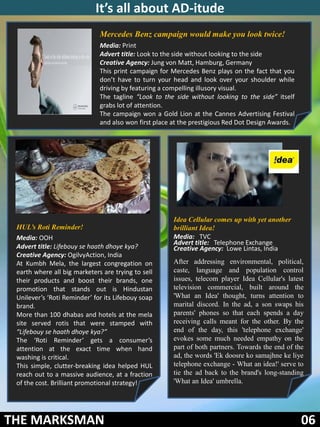 It’s all about AD-itude
                              Mercedes Benz campaign would make you look twice!
                              Media: Print
                              Advert title: Look to the side without looking to the side
                              Creative Agency: Jung von Matt, Hamburg, Germany
                              This print campaign for Mercedes Benz plays on the fact that you
                              don’t have to turn your head and look over your shoulder while
                              driving by featuring a compelling illusory visual.
                              The tagline “Look to the side without looking to the side” itself
                              grabs lot of attention.
                              The campaign won a Gold Lion at the Cannes Advertising Festival
                              and also won first place at the prestigious Red Dot Design Awards.




                                                       Idea Cellular comes up with yet another
 HUL’s Roti Reminder!                                  brilliant Idea!
 Media: OOH                                            Media: TVC
                                                       Advert title: Telephone Exchange
 Advert title: Lifebouy se haath dhoye kya?            Creative Agency: Lowe Lintas, India
 Creative Agency: OgilvyAction, India
 At Kumbh Mela, the largest congregation on            After addressing environmental, political,
 earth where all big marketers are trying to sell      caste, language and population control
 their products and boost their brands, one            issues, telecom player Idea Cellular's latest
 promotion that stands out is Hindustan                television commercial, built around the
 Unilever’s ‘Roti Reminder’ for its Lifebouy soap      'What an Idea' thought, turns attention to
 brand.                                                marital discord. In the ad, a son swaps his
 More than 100 dhabas and hotels at the mela           parents' phones so that each spends a day
 site served rotis that were stamped with              receiving calls meant for the other. By the
 “Lifebouy se haath dhoye kya?”                        end of the day, this 'telephone exchange'
 The ‘Roti Reminder’ gets a consumer’s                 evokes some much needed empathy on the
 attention at the exact time when hand                 part of both partners. Towards the end of the
 washing is critical.                                  ad, the words 'Ek doosre ko samajhne ke liye
 This simple, clutter-breaking idea helped HUL         telephone exchange - What an idea!' serve to
 reach out to a massive audience, at a fraction        tie the ad back to the brand's long-standing
 of the cost. Brilliant promotional strategy!          'What an Idea' umbrella.




THE MARKSMAN                                           .
                                                                                                   06
 