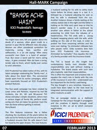 Hall-MARK Campaign
                                                        a husband waiting for his wife to safely reach
                                                        home before he drives away in a taxi. It is
                                                        followed by a husband adjusting his seat so
                                                        that his wife is shadowed from the sun.
                                                        Another instance shows a family waiting at the
                                                        railway station late in the night and the father is
                                                        holding on his little son’s pant loop so that he
                                                        doesn’t wander away. It is continued by
                                                        another case where in father at the school
                                                        protecting his child from the rebukes of a
                                                        headmistress. The TVC ends with a young
                                                        husband swapping places with the wife, while
 You might have seen, felt and spoken about the
                                                        walking on the side of the road, in order to
 deeds of a woman, often given credit to a
                                                        protect her from oncoming vehicles and the
 woman in your life for different roles she plays.
                                                        voice over stating, “Jo zimmedari nibhaate hain
 Women are often considered symbolism for
                                                        who jataate nahin. Unko suraksha dete hain
 maternity, caring, love, sacrifice and
                                                        hum. ICICI Prudential Life insurance –
 selflessness. It is an old saying- ‘After every
                                                        Zimmedari ka humsafar,” thus equates the role
 successful men there is a hand of woman.’
                                                        of a family provider with the insurance brand.
 True. But never a word said for men’s caring
 ways… it goes unstated. Men do have a caring,
                                                        The TVC is based on the insight that
 tender side to them, which hardly ever comes
                                                        contemporary family men shoulder their
 to one’s attention.
                                                        responsibilities very well without making a
                                                        hullabaloo. The brand stands with such men
 ICICI Prudential has taken notice of this, with its
                                                        who implicitly take their responsibilities.
 latest campaign celebrating the "family man", it
                                                        This is often the important and unstated role. It
 talks about the Good Men. The commercial
                                                        equates the man’s role in family with the role
 stands apart from its earlier campaigns, which
                                                        of life insurance in one’s life – understated care
 have essentially focused on ICICI Prudential's
                                                        but important for the family’s well-being.
 product features.
                                                        The key thought is very sensitive; however, it
                                                        could have been taken to the next level by
 The four-week campaign has been created by
                                                        integrated communication with the support of
 Lowe Lintas and Partners. Inspired by real life
                                                        other mediums as well.
 incidents, the 30-, 60- and 90-second TVC
 shows everyday’s simple situations, where men
                                                        This ad campaign stands as a Hallmark
 in various stages of family life, perform small,
                                                        Campaign for the unique thought it propagates
 caring acts that are taken for granted. Even the
                                                        and the creatives it depicts through small
 men do these without getting it noticed.
                                                        instances in life– an ad to which everyone
 Story Board
                                                        would relate.
 The film features instances like a father
 checking the sturdiness of the plank before he
 calls out to his family to join him on a ferry ride;
 a husband ensures that his wife doesn’t hurt
 her head by the open drawer. The next features

07                                                                         FEBRUARY 2013
 