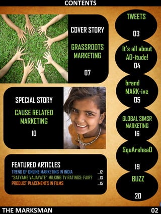CONTENTS
                                                         TWEETS
                                  COVER STORY
                                                            03
                                  GRASSROOTS           It’s all about
                                   MARKETING             AD-itude!
                                                             04
                                         07
                                                        brand
                                                        MARK-ive
   SPECIAL STORY                                           05
   CAUSE RELATED
     MARKETING                                         GLOBAL SIMSR
                                                        MARKETING
            10                                              16

                                                       SquAreheaD

  FEATURED ARTICLES                                         19
  TREND OF ONLINE MARKETING IN INDIA             …12
  “SATYAME VAJAYATE” MILKING TV RATINGS: FAIR?   …13
                                                           BUZZ
  PRODUCT PLACEMENTS IN FILMS                    …15


                                                            20
THE MARKSMAN
 FEBRUARY 2012                                                      02
 