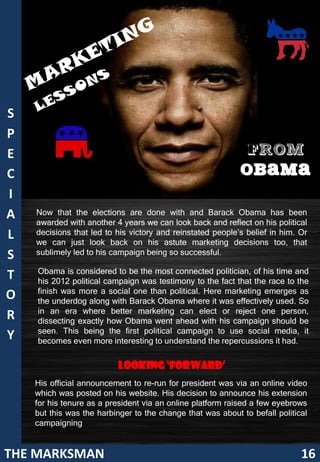 S
P
E                                                            FROM
C                                                           OBAMA
I
A   Now that the elections are done with and Barack Obama has been
    awarded with another 4 years we can look back and reflect on his political
L   decisions that led to his victory and reinstated people’s belief in him. Or
    we can just look back on his astute marketing decisions too, that
S   sublimely led to his campaign being so successful.

    Obama is considered to be the most connected politician, of his time and
T   his 2012 political campaign was testimony to the fact that the race to the
    finish was more a social one than political. Here marketing emerges as
O   the underdog along with Barack Obama where it was effectively used. So
    in an era where better marketing can elect or reject one person,
R   dissecting exactly how Obama went ahead with his campaign should be
    seen. This being the first political campaign to use social media, it
Y   becomes even more interesting to understand the repercussions it had.


                          Looking ‘Forward’
    His official announcement to re-run for president was via an online video
    which was posted on his website. His decision to announce his extension
    for his tenure as a president via an online platform raised a few eyebrows
    but this was the harbinger to the change that was about to befall political
    campaigning


THE MARKSMAN                                                                 16
 