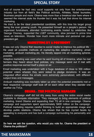 SPECIAL STORY
 And of course he had very vocal supports not only from the entertainment
 industry but from all field’s like Political activists, Athletes, Nobel laureates,
 Business people and more. Obama was more than a breakout star here where it
 seemed the that
      Now       internetthe                                        So in an era where
                         stole his thunder but it was his fuel that drove his internet
      elections are done
 marketing.                                                        better     marketing
      with and Barack                                              can elect or reject
 He tried to be the ideal presidential candidate, with this time his target group
      Obama has been                                               one
 being the ever growing youth. He presented himself as a people’s person. He     person,
      awarded          with
 organized fundraisers, attended fundraising events hosteddissecting exactly
                                                                     by celebrities like
      another 4 years
 George Clooney, supported the LGBT community, slow jammed Obama went
                                                                   how to prime time
 news oncan look back
      we television. Wonder how much more intimate andahead with your
                                                                    personal can his
 presidentreflect on his
      and get.                                                     campaign       should
      political decisions
      that led to his
                          Marketing by a presidentbe seen.
                                                                         This being the
It was not only Obama that resorted to social media to improve his political life .
      victory           and                                              first political
He used all possible methods of marketing like adaptive marketing ,email
      reinstated people’s                                                campaign to
marketing ,ambush marketing etc. He literally tapped into all marketing spheres
      belief in him.                                                     use       social
possible. we can
      Or                                                                 media,          it
Adaptive look back was used when he went touring all of America,becomes met
      just marketing                                                       when he
farmers his astute about food policies, any message send out if met more
      on they heard                                                      even       with
      marketing
positive response earned itself a place on air.                          interesting to
      decisions too,                                                     understand
Email marketing was undertaken with a huge database of close to 300 million
      that sublimely                                                     the
potential voters wherein they were asked to pledge donations. It was an
      led to his
integrated effort where the emails were extremely personalized, repercussions
                                                                          with different
      campaign                                                           it had.
subject lines and messages.
      being         so
Ambush marketing was inevitably taken up when the potential presidents met or
      successful.
their respective campaign staff took off on each other when they slander one
      Obama
another via TVCs.         is
      considered to be
      the
                       Obama - the political manager
                       most                                        His            official
                                                                   announcement to
Obama’s campaign staff did not shy away from using the entire social media
      connected
available to dissipate information. They managed to bring elements ofpresident
      politician, of his                                           re-run for political
marketing,and his Obama and expanding their TG all in one was via anObama
      time brand 2012                                               campaign. online
campaign and supporters spent approximately $400 millionvideo which was
      political campaign                                            on the campaign.
                                                                   posted
Political marketing requires careful thinking to build an appropriate image and
      was        testimony                                                     on     his
      to public relations. Obama has shown that he haswebsite. facets by
developthe fact that the race to                                     myriad
                                                           His decision to announce
appealing finish was and has built a campaign surrounding his personality and
      the to everyone more a
ideas.social one than political.                           his extension for his tenure
      Here marketing emerges                               as a president via an
      as the underdog along                                online platform raised a
So here we ask the question, who would you vote for, Obamabut this was the
                                                    few eyebrows the president or
      with Barack Obama where
Obama the politician?
      it was effectively used.                      harbinger to the change that was
                                                  about to befall political campaigning.
THE MARKSMAN                                                                           18
 