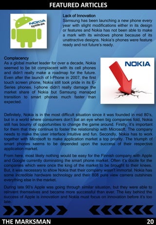 FEATURED ARTICLES
                                 Lack of Innovation
                                 Samsung has been launching a new phone every
                                 year with slight modifications either in its design
                                 or features and Nokia has not been able to make
                                 a mark with its windows phone because of its
                                 unattractive designs. Nokia’s phones were feature
                                 ready and not future’s ready.


Complacency
As a global market leader for over a decade, Nokia
seemed to be bit complacent with its cell phones
and didn’t really make a roadmap for the future.
Even after the launch of I-Phone in 2007, the first
touch screen phone, Nokia still took pride in its E-
Series phones. I-phone didn’t really damage the
market share of Nokia but Samsung managed
transition to smart phones much faster than
expected.


Definitely, Nokia is in the most difficult situation since it was founded in mid 80’s,
but in a world where consumers don’t bat an eye when big companies fold, Nokia
still has bounty of opportunities to change the game around. Firstly, it’s important
for them that they continue to foster the relationship with Microsoft. The company
needs to make the user interface intuitive and fun. Secondly, Nokia has to work
together with Microsoft to make application market a top priority. The triumph of
smart phones seems to be depended upon the success of their respective
application market.
From here, most likely nothing would be easy for the Finnish company with Apple
and Google currently dominating the smart phone market. Often it’s docile for the
companies which were once the king of the market to be brought to their knees.
But, it was necessary to show Nokia that their company wasn’t immortal. Nokia has
some incredible hardware technology and their 808 pure view camera outshines
everything else in the market.
During late 90’s Apple was going through similar situation, but they were able to
reinvent themselves and became more successful than ever. The key behind the
success of Apple is innovation and Nokia must focus on innovation before it’s too
late.




THE MARKSMAN                                                                      20
 