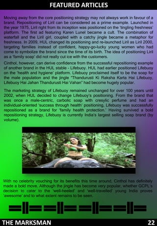 FEATURED ARTICLES
Moving away from the core positioning strategy may not always work in favour of a
brand. Repositioning of Liril can be considered as a prime example. Launched in
the year 1975, Liril right from its inception was positioned on the ‘tingling freshness’
platform. The first ad featuring Karen Lunel became a cult. The combination of
waterfall and the Liril girl, coupled with a catchy jingle became a metaphor for
freshness. In 2009, HUL changed its positioning and re-launched Liril as Liril 2000,
targeting families instead of confident, happy-go-lucky young women who had
come to symbolize the brand since the time of its birth. The idea of positioning Liril
as a ‘family soap’ did not really cut ice with the customers.
Cinthol, however, can derive confidence from the successful repositioning example
of another brand in the HUL stable - Lifebuoy. HUL had earlier positioned Lifebuoy
on the ‘health and hygiene’ platform. Lifebuoy proclaimed itself to be the soap for
the male population and the jingle “Thandurusti Ki Raksha Karta Hai Lifebuoy,
Lifebuoy Hai Jahan Thandurusti Hai Vahan” had become hugely popular.
The marketing strategy of Lifebuoy remained unchanged for over 100 years until
2002, when HUL decided to change Lifebuoy‘s positioning. From the brand that
was once a male-centric, carbolic soap with cresylic perfume and had an
individual-oriented ‘success through health’ positioning, Lifebuoy was successfully
repositioned as a brand for ‘family health protection.’ Having survived a bold
repositioning strategy, Lifebuoy is currently India’s largest selling soap brand (by
volume).




With no celebrity vouching for its benefits this time around, Cinthol has definitely
made a bold move. Although the jingle has become very popular, whether GCPL’s
decision to cater to the ‘well-heeled’ and ‘well-travelled’ young India proves
‘awesome’ and to what extent remains to be seen.




THE MARKSMAN                                                                        22
 