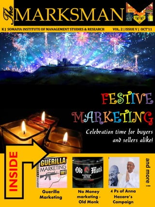 The   MARKSMAN
K J SOMAIYA INSTITUTE OF MANAGEMENT STUDIES & RESEARCH    VOL. 2 | ISSUE V | OCT’11




                                       FESTIVE
                                    MARKETING
                                            Celebration time for buyers
                                                       and sellers alike!
  INSIDE




                                                                              and more !




                    Guerilla           No Money          4 Ps of Anna
                   Marketing           marketing -        Hazare’s
                                       Old Monk           Campaign
 