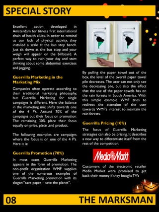 SPECIAL STORY
 Excellent     action      developed     in
 Amsterdam for fitness first international
 chain of health clubs. In order to remind
 us our lack of physical activity, they
 installed a scale at the bus stop bench.
 Just sit down at the bus stop and your
 weigh will appear on the billboard. A
 perfect way to ruin your day and start
 thinking about some abdominal exercises
 and jogging.
                                              By pulling the paper towel out of the
 Guerrilla Marketing in the                   box, the level of the overall paper towel
 Marketing Mix                                pile decreases. The user can not only see
                                              the decreasing pile, but also the effect
 Companies often operate according to
                                              that the use of the paper towels has on
 their traditional marketing philosophy,
                                              the rain forests in South America. With
 but Guerrilla Marketing for single
                                              this simple example WMF tries to
 campaigns is different. Here the balance
                                              redirect the attention of the user
 in the marketing mix shifts towards one
                                              towards WMF‟s interest to maintain the
 of the 4 P‟s. Around 70% of the
                                              rain forests.
 campaigns put their focus on promotion.
 The remaining 30% place their focus
                                              Guerrilla Pricing (10%)
 equally on price, place ,and product.
                                              The focus of Guerrilla Marketing
 The following examples are campaigns         strategies can also be pricing. It describes
 where the focus is on one of the 4 P‟s.      a new way to differentiate itself from the
 Here it is:                                  rest of the competition.

 Guerrilla Promotion (70%)
 In most cases Guerrilla Marketing
 appears in the form of promotion. The
                                              Customers of the electronic retailer
 non-profit organization WMF supplies
                                              Media Market were promised to get
 one of the numerous examples of
                                              back their money if they bought TV‟s
 Guerrilla Marketing promotion with its
 slogan:“save paper – save the planet”.




08                                            THE MARKSMAN
 
