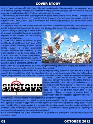 COVER STORY
-ting. In most instances of it being used, Shotgun Marketing has been perceived as a negative form
of marketing. Experts say that it is an ineffective mode of communication. Before we delve into the
analysis, let us first dissect the Shotgun marketing phenomenon.
The nomenclature comes from the weapon of the same name and the way it works. To understand
how a shotgun works, there is no need to look for a weapons’ expert. Just ask fans of games like
Gears of War, Doom, Call of Duty or Bulletstorm and they would gladly give you details with lucidity
unlike anyone else!
A Shotgun is used for close quarter combats. Instead of standard aim-and-shoot, one simply has to
point it in the general direction of the target and squeeze the trigger. The impact area is huge.
A typical Shotgun campaign is aimed either
at a select geographical area or a targeted
segment of the market, as the following
example will elucidate.
A coffee shop newly established in your
neighborhood would most likely deal in the
Shotgun form of marketing. It would use its
limited budget to create awareness
amongst individuals who live close by. This
quite possible would be done easily in the
form of pamphlets or offers being dropped
in all homes in the immediate vicinity. A
well made pamphlet with appropriate visual
appeal is sure to attract the attention of
some (if not all). If a parallel is to be drawn, imagine throwing a bunch of magnetized stickers at the
refrigerator in one go, and expecting some of them to stick.
Shotgun marketing is a considered as a wild strategy by many because it does not have a way to
quantify the impact till the ‘shot’ has been taken. Let us revisit the example of the new coffee shop
in your neighborhood. The owner can count the number of houses but how many members residing
                                                   in those houses would actually fall into their
                                                   customer category is unknown. Therefore, there is a
                                                   distinct possibility that the right audience is not
                                                   reached despite huge quanta of resources being
                                                   utilized. Just because all stickers are magnetized
                                                   does not mean all of them would stick to the
                                                   refrigerator. There is always a certain level of
                                                   targeting needed for successful application of shot
gun strategy. This is what the critics forget while giving their judgment.
The gamers that we asked you to talk to earlier would vouch for the fact that this weapon is used
best against a number of opponents in close spaces (“With immense pleasure”- they add!). Hence
after one identifies a target market, it is important to get close (understand the market a bit better!)
and then utilize the shotgun marketing techniques. (For maximum impact, gamers love sneaking up
on enemies and surprising them with shotgun shots!)
For a more complex use of the technique, let us consider the example of the following franchisee
marketing cases.


09                                                                      OCTOBER 2012
 