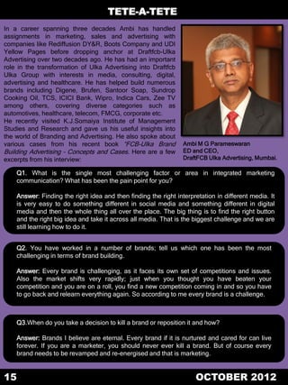 TETE-A-TETE
In a career spanning three decades Ambi has handled
assignments in marketing, sales and advertising with
companies like Rediffusion DY&R, Boots Company and UDI
Yellow Pages before dropping anchor at Draftfcb-Ulka
Advertising over two decades ago. He has had an important
role in the transformation of Ulka Advertising into Draftfcb
Ulka Group with interests in media, consulting, digital,
advertising and healthcare. He has helped build numerous
brands including Digene, Brufen, Santoor Soap, Sundrop
Cooking Oil, TCS, ICICI Bank, Wipro, Indica Cars, Zee TV
among others, covering diverse categories such as
automotives, healthcare, telecom, FMCG, corporate etc.
He recently visited K.J.Somaiya Institute of Management
Studies and Research and gave us his useful insights into
the world of Branding and Advertising. He also spoke about
various cases from his recent book “FCB-Ulka Brand               Ambi M G Parameswaran
Building Advertising – Concepts and Cases. Here are a few        ED and CEO,
excerpts from his interview:                                     DraftFCB Ulka Advertising, Mumbai.

    Q1. What is the single most challenging factor or area in integrated marketing
    communication? What has been the pain point for you?

    Answer: Finding the right idea and then finding the right interpretation in different media. It
    is very easy to do something different in social media and something different in digital
    media and then the whole thing all over the place. The big thing is to find the right button
    and the right big idea and take it across all media. That is the biggest challenge and we are
    still learning how to do it.


    Q2. You have worked in a number of brands; tell us which one has been the most
    challenging in terms of brand building.

    Answer: Every brand is challenging, as it faces its own set of competitions and issues.
    Also the market shifts very rapidly; just when you thought you have beaten your
    competition and you are on a roll, you find a new competition coming in and so you have
    to go back and relearn everything again. So according to me every brand is a challenge.



    Q3.When do you take a decision to kill a brand or reposition it and how?

    Answer: Brands I believe are eternal. Every brand if it is nurtured and cared for can live
    forever. If you are a marketer, you should never ever kill a brand. But of course every
    brand needs to be revamped and re-energised and that is marketing.


15                                                                   OCTOBER 2012
 