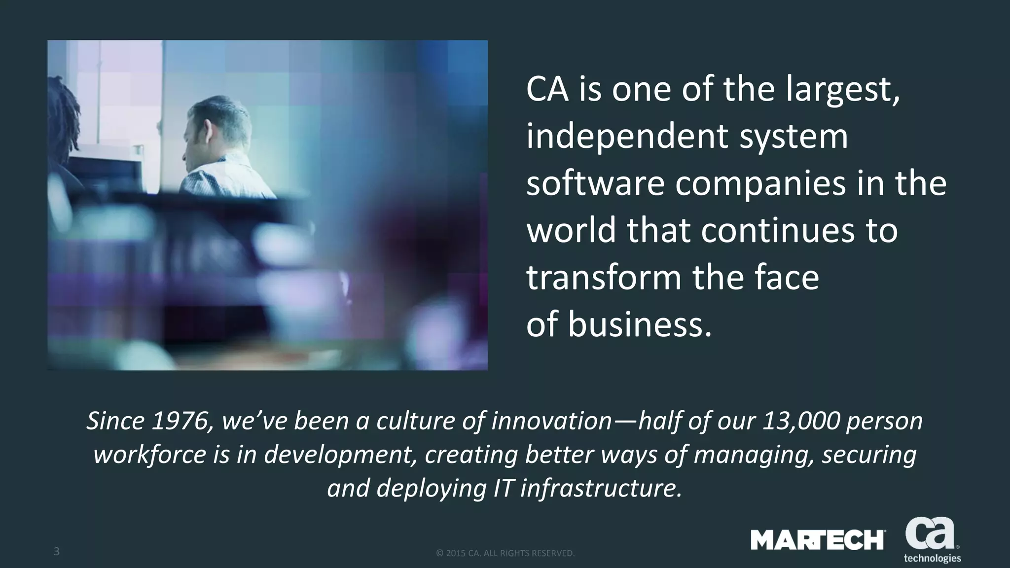 3 © 2015 CA. ALL RIGHTS RESERVED.
CA is one of the largest,
independent system
software companies in the
world that continues to
transform the face
of business.
Since 1976, we’ve been a culture of innovation—half of our 13,000 person
workforce is in development, creating better ways of managing, securing
and deploying IT infrastructure.
 