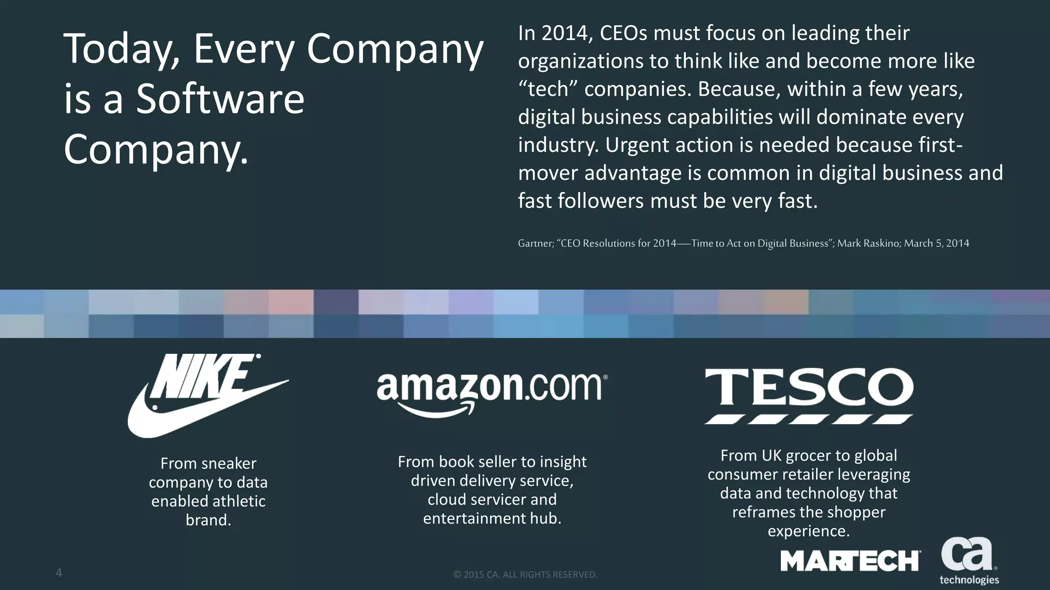 4 © 2015 CA. ALL RIGHTS RESERVED.
In 2014, CEOs must focus on leading their
organizations to think like and become more like
“tech” companies. Because, within a few years,
digital business capabilities will dominate every
industry. Urgent action is needed because first-
mover advantage is common in digital business and
fast followers must be very fast.
Gartner;“CEO Resolutions for 2014—Timeto Act on Digital Business”; Mark Raskino; March 5,2014
Today, Every Company
is a Software
Company.
From sneaker
company to data
enabled athletic
brand.
From book seller to insight
driven delivery service,
cloud servicer and
entertainment hub.
From UK grocer to global
consumer retailer leveraging
data and technology that
reframes the shopper
experience.
 