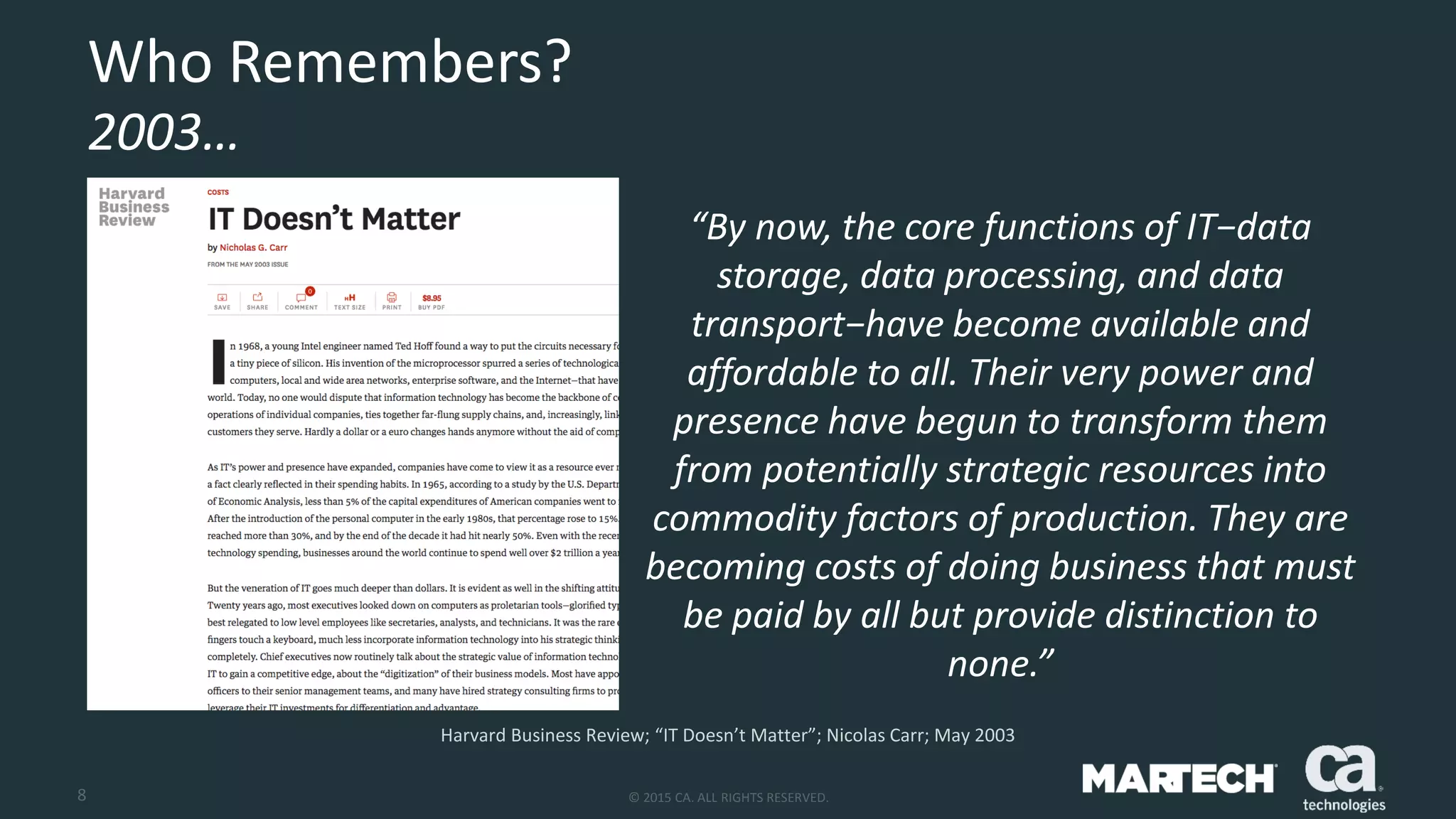 8 © 2015 CA. ALL RIGHTS RESERVED.
Who Remembers?
2003…
Harvard Business Review; “IT Doesn’t Matter”; Nicolas Carr; May 2003
“By now, the core functions of IT−data
storage, data processing, and data
transport−have become available and
affordable to all. Their very power and
presence have begun to transform them
from potentially strategic resources into
commodity factors of production. They are
becoming costs of doing business that must
be paid by all but provide distinction to
none.”
 