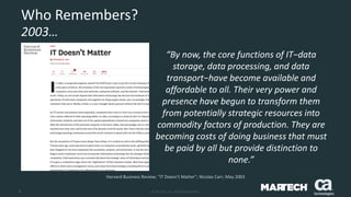 8 © 2015 CA. ALL RIGHTS RESERVED.
Who Remembers?
2003…
Harvard Business Review; “IT Doesn’t Matter”; Nicolas Carr; May 2003
“By now, the core functions of IT−data
storage, data processing, and data
transport−have become available and
affordable to all. Their very power and
presence have begun to transform them
from potentially strategic resources into
commodity factors of production. They are
becoming costs of doing business that must
be paid by all but provide distinction to
none.”
 