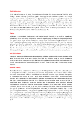 Weak Fallow Area:
In the weak fallow area of the poster there is the space helmet that Matt Damon is wearing. This helps define
the genre because in Science-Fiction films they are very unrealistic and they usually include a hero or some
sortof alien,astronautor a fantasy location. The space suits fit into the conventions of the genre because they
are located in space or an alternative version of Earth. We see that the film will be set around/in space
because of the title and the costume they are wearing. Another convention that the film uses is close ups,
these shots are predominately featured in a Science-Fiction production. Close ups are usually used to show
the emotion on the character’s face. Another way the poster gives us a hint to the genre is in the top centre
where it says “A RIDLEY SCOTT FILM”. Ridley Scott is mostly known for directing Science-Fiction films and
Thrillers such as; Prometheus, Alien and Someone to Watch over Me.
Tagline:
A tagline is a catchphrase or slogan, usually used in advertising, or in posters. In the poster for ‘The Martian’
the tagline is “Bring Him Home”. Usually film producers use taglines to persuade the audience to go see the
film when it comes out or to tease the audience into the plot of the film, with the tagline being “Bring Him
Home” it makes the audience curious to whether or not Matt Damon comes home or if he even lives to try and
get home from Mars. The audience has a clue to the film being about someone on mars because the name of
the filmis “The Martian”,a Martian is a somethingthat lives on mars,by naming the film this it makes us think
that Matt Damon’s character is either stuck on the deserted planet or that he is on a mission to the planet.
With people thinking of the different plots the film could have it will attract a more mainstream audience.
Axis of Orientation:
The axis of orientation on the poster draws our attention to the star of the film Matt Damon, who takes up the
whole background of the poster with a close up of his face. Matt Damon is known for starring in the Bourne
series, Ocean Twelve, and Ocean Thirteen. As a result of hiring Matt Damon as the lead actor the director has
secured the target audience because Matt Damon is mostly known for starring in films aimed at a male
audience.
Modes of Address:
The modes of address are defined as different ways in which the poster could address the audience; they can
be distinguished in directness, point-of-view, and formality. The poster has direct mode of address and it is
also formal. Direct mode of address is when the person in the poster is looking at you instead of looking away
or having their eyes covered. By using a direct mode of address it helps create a relationship with the
audience, this is done because when someone’s looking at you directly you can see their emotion and you
then have a connection with that character.This is important because the poster shows the main character so
the producer wants the audience to like him especially with the tagline being “Bring Him Home”. We know
from the tagline that the main character will be trapped somewhere so the producer will want us to have a
connection with the main character so we want him to come home. The poster is also formal because of the
font used. By using a more serious font the producer is saying to the audience that it is going to be a s erious
film.If the producer used a more informal fontit would give of the impression that the film will be funnier and
that it would be seen as a joke instead of a serious film,another thing that is insinuated by usinga more formal
font the producer is playing into the needs of the target audience. He has done this based on the fact that
young teens wouldn’t be interested in a more serious film but they would be more interested in a film where
the poster has doodles and bubble writing, an example of a poster like this would be “The Diary of a Teenage
Girl”.
 