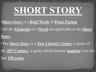 SHORT STORY 
•Short Story is a Brief Work of Prose Fiction. 
•All the Elements of a Novel are applicable to the Short 
Story. 
•The Short Story is a New Literary Genre, a genre of 
the 20th Century, a genre which became popular over the 
last 150 years. 
 