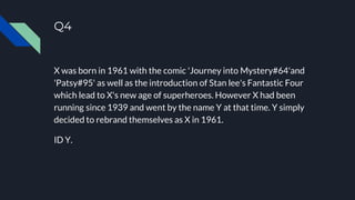 Q4
X was born in 1961 with the comic 'Journey into Mystery#64'and
'Patsy#95' as well as the introduction of Stan lee's Fantastic Four
which lead to X's new age of superheroes. However X had been
running since 1939 and went by the name Y at that time. Y simply
decided to rebrand themselves as X in 1961.
ID Y.
 