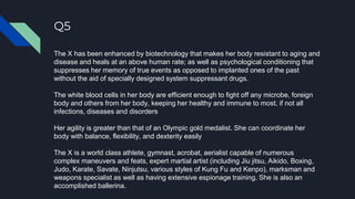 Q5
The X has been enhanced by biotechnology that makes her body resistant to aging and
disease and heals at an above human rate; as well as psychological conditioning that
suppresses her memory of true events as opposed to implanted ones of the past
without the aid of specially designed system suppressant drugs.
The white blood cells in her body are efficient enough to fight off any microbe, foreign
body and others from her body, keeping her healthy and immune to most, if not all
infections, diseases and disorders
Her agility is greater than that of an Olympic gold medalist. She can coordinate her
body with balance, flexibility, and dexterity easily
The X is a world class athlete, gymnast, acrobat, aerialist capable of numerous
complex maneuvers and feats, expert martial artist (including Jiu jitsu, Aikido, Boxing,
Judo, Karate, Savate, Ninjutsu, various styles of Kung Fu and Kenpo), marksman and
weapons specialist as well as having extensive espionage training. She is also an
accomplished ballerina.
 