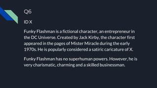 Q6
ID X
Funky Flashman is a fictional character, an entrepreneur in
the DC Universe. Created by Jack Kirby, the character first
appeared in the pages of Mister Miracle during the early
1970s. He is popularly considered a satiric caricature of X.
Funky Flashman has no superhuman powers. However, he is
very charismatic, charming and a skilled businessman.
 