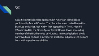 Q2
X is a fictional superhero appearing in American comic books
published by Marvel Comics. The character was created by writer
Stan Lee and artist Jack Kirby, first appearing in The X-Men #4
(March 1964) in the Silver Age of Comic Books. X was a founding
member of the Brotherhood of Mutants. In most depictions she is
portrayed as a mutant, a member of a fictional subspecies of humans
born with superhuman abilities.
 
